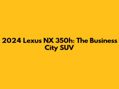 2024 Lexus NX 350h: The Business City SUV