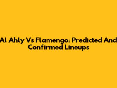 Al Ahly Vs Flamengo: Predicted And Confirmed Lineups