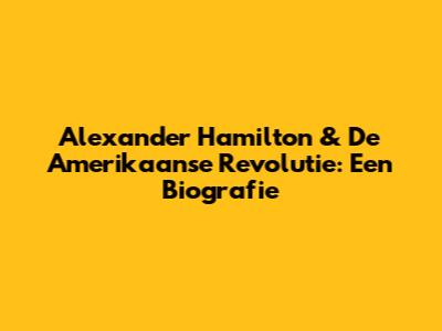 Alexander Hamilton & De Amerikaanse Revolutie: Een Biografie