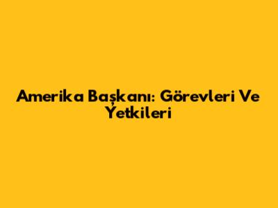 Amerika Başkanı: Görevleri Ve Yetkileri