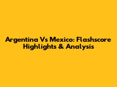 Argentina Vs Mexico: Flashscore Highlights & Analysis