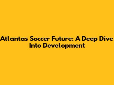 Atlanta's Soccer Future: A Deep Dive Into Development