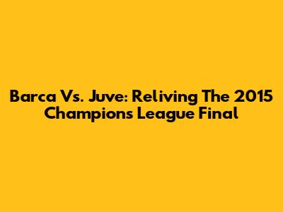 Barca Vs. Juve: Reliving The 2015 Champions League Final