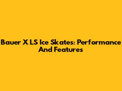 Bauer X LS Ice Skates: Performance And Features