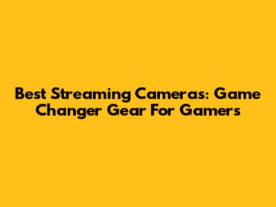 Best Streaming Cameras: Game Changer Gear For Gamers