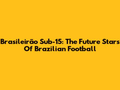 Brasileirão Sub-15: The Future Stars Of Brazilian Football