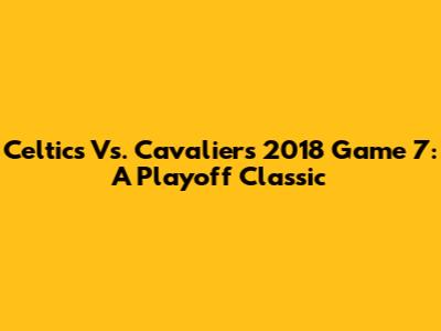 Celtics Vs. Cavaliers 2018 Game 7: A Playoff Classic