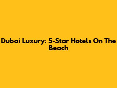 Dubai Luxury: 5-Star Hotels On The Beach