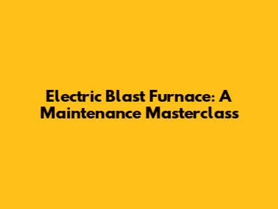 Electric Blast Furnace: A Maintenance Masterclass