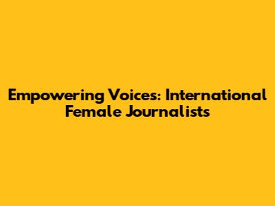 Empowering Voices: International Female Journalists