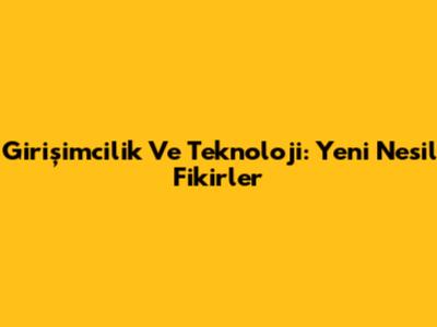 Girişimcilik Ve Teknoloji: Yeni Nesil Fikirler