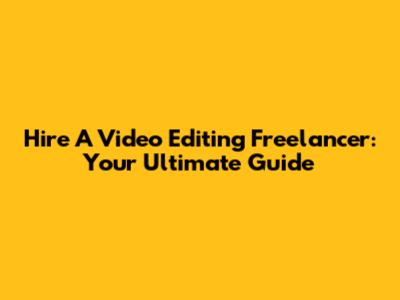 Hire A Video Editing Freelancer: Your Ultimate Guide