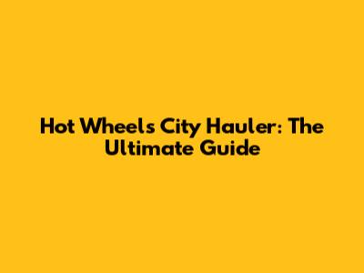Hot Wheels City Hauler: The Ultimate Guide