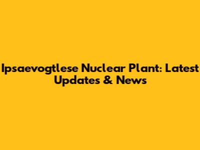 Ipsaevogtlese Nuclear Plant: Latest Updates & News