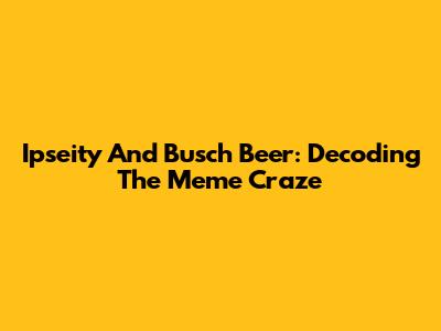 Ipseity And Busch Beer: Decoding The Meme Craze