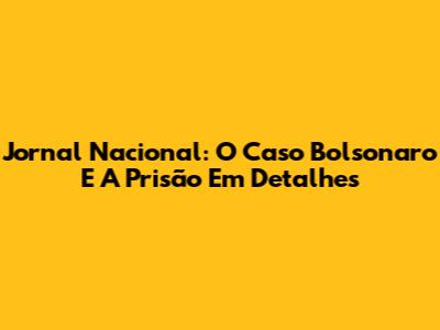 Jornal Nacional: O Caso Bolsonaro E A Prisão Em Detalhes