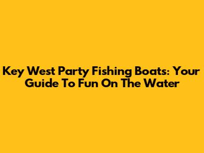 Key West Party Fishing Boats: Your Guide To Fun On The Water