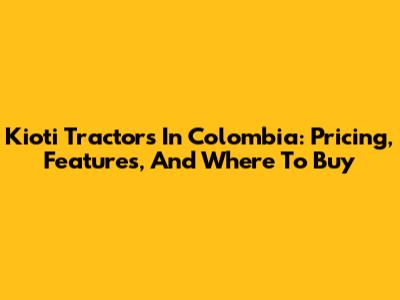 Kioti Tractors In Colombia: Pricing, Features, And Where To Buy