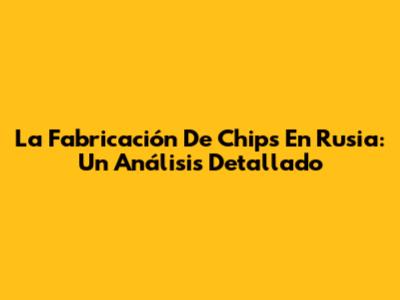 La Fabricación De Chips En Rusia: Un Análisis Detallado