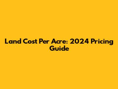 Land Cost Per Acre: 2024 Pricing Guide