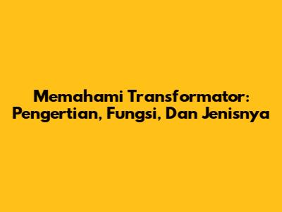 Memahami Transformator: Pengertian, Fungsi, Dan Jenisnya