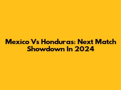 Mexico Vs Honduras: Next Match Showdown In 2024