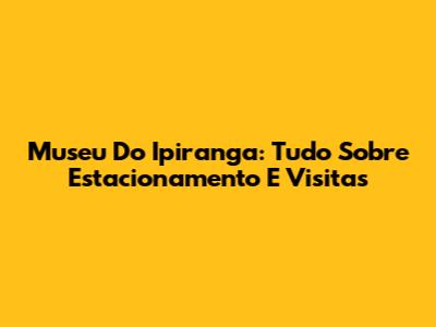 Museu Do Ipiranga: Tudo Sobre Estacionamento E Visitas
