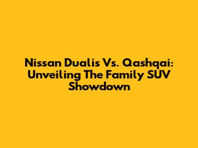 Nissan Dualis Vs. Qashqai: Unveiling The Family SUV Showdown