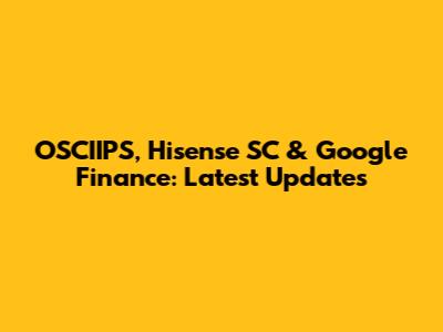 OSCIIPS, Hisense SC & Google Finance: Latest Updates