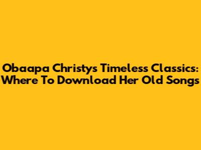 Obaapa Christy's Timeless Classics: Where To Download Her Old Songs