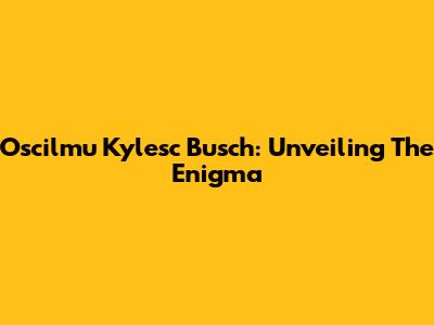 Oscilmu Kylesc Busch: Unveiling The Enigma