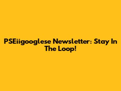 PSEiigooglese Newsletter: Stay In The Loop!