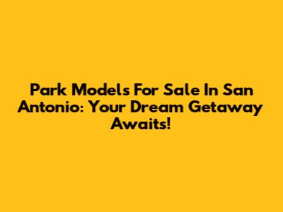 Park Models For Sale In San Antonio: Your Dream Getaway Awaits!