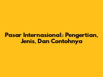 Pasar Internasional: Pengertian, Jenis, Dan Contohnya