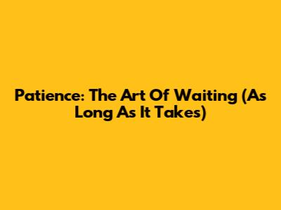 Patience: The Art Of Waiting (As Long As It Takes)