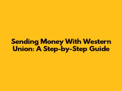 Sending Money With Western Union: A Step-by-Step Guide