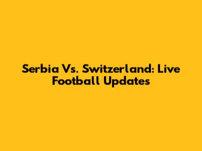 Serbia Vs. Switzerland: Live Football Updates