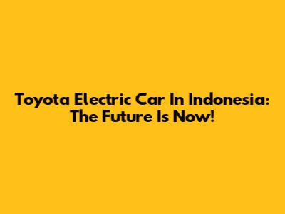Toyota Electric Car In Indonesia: The Future Is Now!
