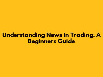 Understanding News In Trading: A Beginner's Guide